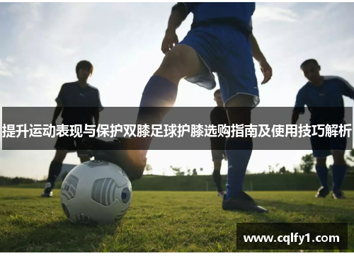 提升运动表现与保护双膝足球护膝选购指南及使用技巧解析