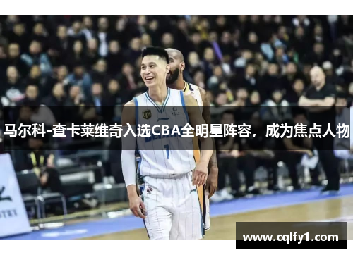 马尔科-查卡莱维奇入选CBA全明星阵容，成为焦点人物